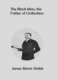 Title: The Black Man, the Father of Civilization, Author: James Morris Webb