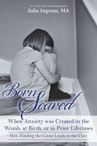 Title: Born Scared: When Anxiety was Created in the Womb, at Birth, or in Prior Lifetimes, and How Fnding the Cause Leads to the Cure, Author: julia Ingram