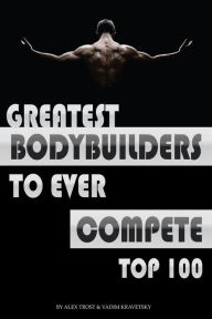 Title: Greatest Bodybuilders to Ever Compete: Top 100, Author: Alex Trostanetskiy