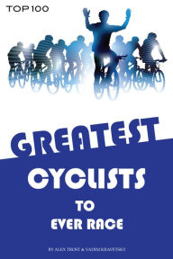 Title: Greatest Cyclists to Ever Race: Top 100, Author: Alex Trostanetskiy