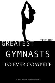 Title: Greatest Gymnasts to Ever Compete: Top 100, Author: Alex Trostanetskiy