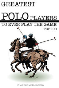 Title: Greatest Polo Players to Ever Play the Game: Top 100, Author: Alex Trostanetskiy