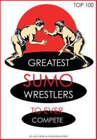 Title: Greatest Sumo Wrestlers to Ever Compete: Top 100, Author: Alex Trostanetskiy