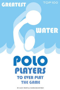 Title: Greatest Water Polo Players to Ever Play the Game: Top 100, Author: Alex Trostanetskiy