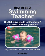 Title: How To Be A Swimming Teacher: The Definitive Guide To Becoming A Successful Swimming Teacher, Author: Mark Young