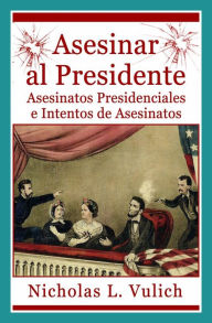 Title: Asesinar al Presidente. Asesinatos presidenciales e intentos de asesinatos, Author: Nicholas L. Vulich