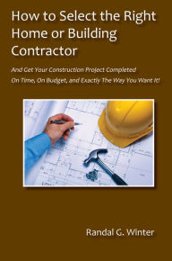 Title: How to Select the Right Home or Building Contractor - Get Your Construction Project Completed On Time, On Budget, and Exactly the Way You Want It!, Author: Winter Randall G.