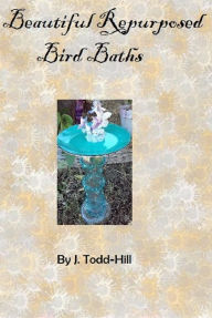 Title: Beautiful Repurposed Bird Baths, Author: J. Todd-Hill