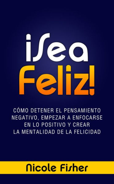 ¡Sea Feliz! - Cómo Detener el Pensamiento Negativo, Empezar a Enfocarse en lo Positivo y Crear La Mentalidad de la Felicidad