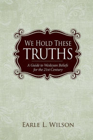 Title: We Hold These Truths: A Guide to Wesleyan Beliefs for the 21st Century, Author: Earle L. Wilson
