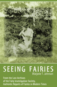 Title: SEEING FAIRIES: From the Lost Archives of the Fairy Investigation Society, Authentic Reports of Fairies in Modern Times, Author: Marjorie T. Johnson