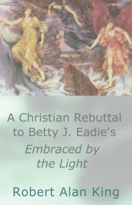 Title: A Christian Rebuttal to Betty J. Eadie's Embraced by the Light, Author: Robert Alan King