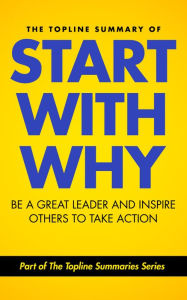 The Topline Summary of: Simon Sinek's Start with Why - Be a Great Leader and Inspire Other People to Take Action