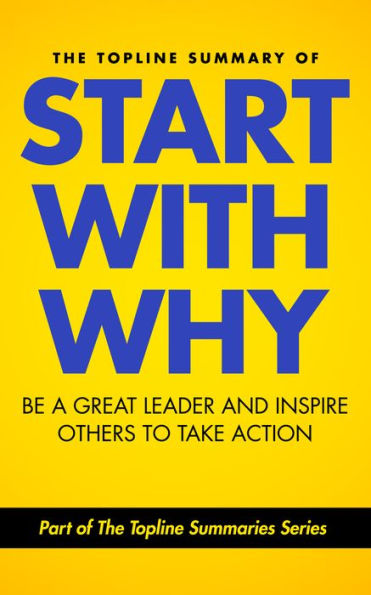 The Topline Summary of: Simon Sinek's Start with Why - Be a Great Leader and Inspire Other People to Take Action