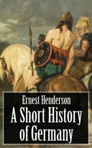 Title: A Short History of Germany - From the Earliest Times to the Peace of Westphalia, Author: Ernest Henderson