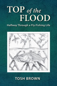 Title: Top of the Flood: Halfway Through a Fly-Fishing Life, Author: Tosh Brown