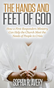 Title: The Hands and Feet of God: How a First Responders Ministry Can Help the Church Meet the Needs of People in Crisis, Author: Sophia Avery