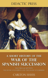 Title: A Short History of the War of the Spanish Succession - The Struggle between the House of Bourbon and the House of Habsburg, Author: Carlton Hayes