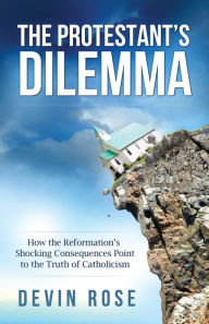 Title: The Protestant's Dilemma - How the Reformation's Shocking Consequences Point to the Truth of Catholicism, Author: Devin Rose