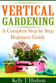 Title: VERTICAL GARDENING : A COMLPETE STEP BY STEP BEGINNERS GUIDE, Author: Kelly Hudson