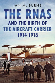 Title: The RNAS and the Birth of the Aircraft Carrier 1914-1918, Author: Ian M. Burns
