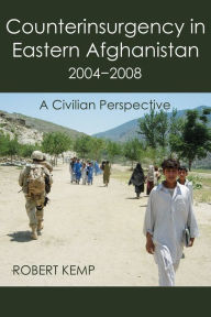 Title: Counterinsurgency In Eastern Afghanistan 2004-2008: A Civilian Perspective, Author: Robert Kemp