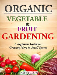 Title: Organic Vegetable and Fruit Gardening: A Beginners Guide to Growing More in Small Spaces, Author: Amy Felon