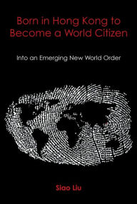 Title: Born in Hong Kong to Become a World Citizen: Into an Emerging New World Order, Author: Siao Liu