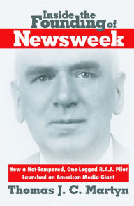 Title: Inside the Founding of Newsweek: How a Hot-Tempered, One-Legged R.A.F. Pilot Launched an American Media Giant, Author: Thomas J. C. Martyn