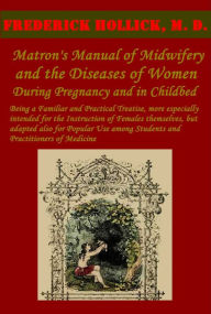 Title: The Matron's Manual of Midwifery, and the Diseases of Women During Pregnancy and in Childbed (Illustrated BY OVER 50 SPLENDID ENGRAVINGS), Author: FREDERICK HOLLICK