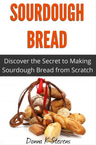 Title: Sourdough Bread: Discover the Secret to Making Sourdough Bread from Scratch, Author: Donna K Stevens