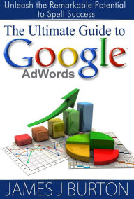Title: The Ultimate Guide to Google AdWords: Unleash the Remarkable Potential to Spell Success, Author: James Burton