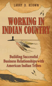 Title: Working in Indian Country: Building Successful Business Relationships with American Indian Tribes, Author: Larry D. Keown