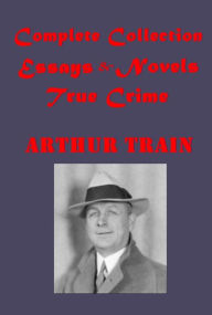 Title: Complete Arthur Cheney Train- True Stories of Crime From the District Attorney's Office Courts and Criminals Man Who Rocked the Earth McAllister and His Double Tutt and Mr. Tutt 'Goldfish' Confessions of Artemas Quibble Mortmain By Advice of Counsel, Author: Arthur Cheney Train