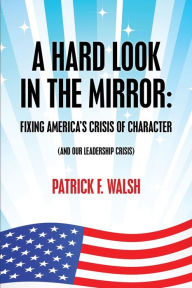 Title: A HARD LOOK IN THE MIRROR: FIXING AMERICA'S CRISIS OF CHARACTER (AND OUR LEADERSHIP CRISIS), Author: Patrick Walsh