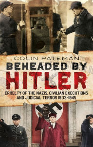 Title: Beheaded by Hitler: Cruelty of the Nazis, Civilian Executions and Judicial Terror 1933-1945, Author: Colin Pateman