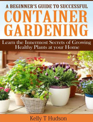 Title: A Beginners Guide to Successful Container Gardening: Learn the Innermost Secrets of Growing Healthy Plants at your Home, Author: Kelly Hudson