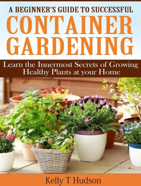 A Beginners Guide to Successful Container Gardening: Learn the Innermost Secrets of Growing Healthy Plants at your Home