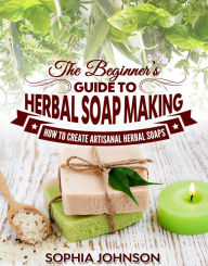 Title: The Beginners Guide to Herbal Soap Making: How to Create Artisanal Herbal Soaps, Author: Sophia Johnson