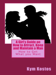 Title: A Girl's Guide on How to Attract, Keep and Maintain a Man: How to Get What you Want, Author: Kym Kostos