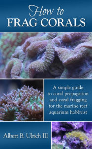 Title: How to Frag Corals: A simple guide to coral propagation and coral fragging for the marine reef aquarium hobbyist, Author: Albert B. Ulrich III