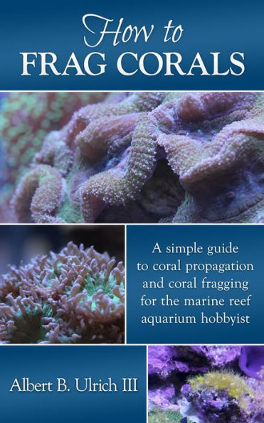 How to Frag Corals: A simple guide to coral propagation and coral fragging for the marine reef aquarium hobbyist