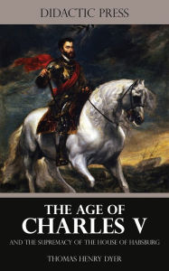Title: The Age of Charles V and the Supremacy of the House of Habsburg, Author: Thomas Henry Dyer