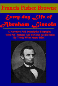 Title: The Every-day Life of Abraham Lincoln, A Narrative And Descriptive Biography With Pen-Pictures And Personal Recollections By Those Who Knew Him, Author: Francis Fisher Browne