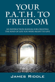 Title: Your P.A.T.H. to Freedom: An Instruction Manual for Creating the Kind of Life You Were Meant to Live, Author: James Riddle