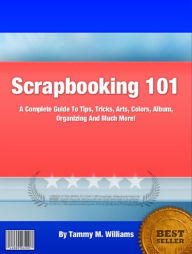 Title: Scrapbooking 101: A Complete Guide To Tips, Tricks, Arts, Colors, Album, Organizing And Much More!, Author: Williams