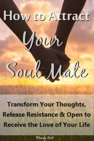Title: How to Attract Your Soul Mate: Transform Your Thoughts, Release Resistance and Open to Receive the Love of Your Life, Author: Wendy Bett