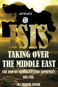 Title: ISIS Taking Over the Middle East: The Rise of Middle Eastern Supremacy-ISIS/ISIL, Author: Joseph Spark