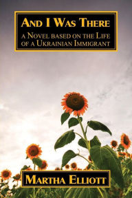 Title: And I Was There: A Novel Based on the Life of a Ukrainian Immigrant, Author: Martha Elliott