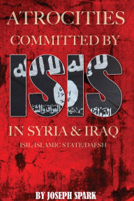 Title: Atrocities Committed By ISIS in Syria & Iraq: ISIL/Islamic State/Daesh, Author: Joseph Spark